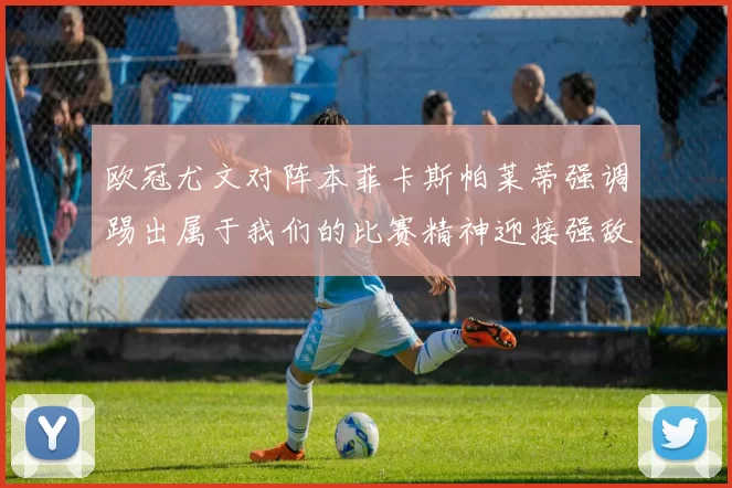 欧冠尤文对阵本菲卡斯帕莱蒂强调踢出属于我们的比赛精神迎接强敌挑战