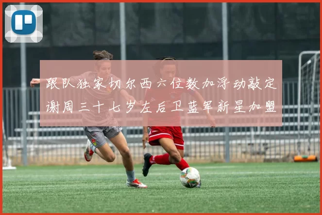 跟队独家切尔西六位数加浮动敲定谢周三十七岁左后卫蓝军新星加盟